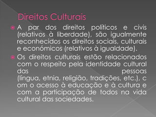 Direitos CulturaisA par dos direitos políticos e civis  (relativos à liberdade), são igualmente reconhecidos os direitos sociais, culturais e económicos (relativos à igualdade).Os direitos culturais estão relacionados com o respeito pela identidade cultural das pessoas (língua, etnia, religião, tradições, etc.), com o acesso à educação e à cultura e com a participação de todos na vida cultural das sociedades. 