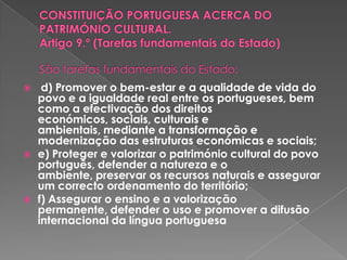 CONSTITUIÇÃO PORTUGUESA ACERCA DO PATRIMÓNIO CULTURAL. Artigo 9.º (Tarefas fundamentais do Estado)São tarefas fundamentais do Estado:d) Promover o bem-estar e a qualidade de vida do povo e a igualdade real entre os portugueses, bem como a efectivação dos direitos económicos, sociais, culturais e ambientais, mediante a transformação e modernização das estruturas económicas e sociais;e) Proteger e valorizar o património cultural do povo português, defender a natureza e o ambiente, preservar os recursos naturais e assegurar um correcto ordenamento do território; f) Assegurar o ensino e a valorização permanente, defender o uso e promover a difusão internacional da língua portuguesa 