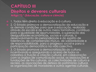 CAPÍTULO III Direitos e deveres culturaisArtigo 73.º (Educação, cultura e ciência)  1. Todos têm direito à educação e à cultura. 2. O Estado promove a democratização da educação e as demais condições para que a educação, realizada através da escola e de outros meios formativos, contribua para a igualdade de oportunidades, a superação das desigualdades económicas, sociais e culturais, o desenvolvimento da personalidade e do espírito de tolerância, de compreensão mútua, de solidariedade e de responsabilidade, para o progresso social e para a participação democrática na vida colectiva. 3. O Estado promove a democratização da cultura, incentivando e assegurando o acesso de todos os cidadãos à fruição e criação cultural, em colaboração com os órgãos de comunicação social, as associações e fundações de fins culturais, as colectividades de cultura e recreio, as associações de defesa do património cultural, as organizações de moradores e outros agentes culturais 