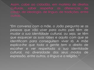 Assim, cabe ao cidadão, em matéria de direitos culturais, saber respeitar as diferenças de credo, de ideologia, de língua, de tradições, entre outras.    “Em conversa com a mãe, o João pergunta se as pessoas que vão viver para outro país têm de mudar a sua identidade cultural, ou seja, se têm que esquecer as suas raízes e aquilo com que se identificam para conseguirem viver lá. A mãe explica-lhe que toda a gente tem o direito de escolher e ver respeitada a sua identidade cultural, na diversidade dos seus modos de expressão, entre outros, a língua e a religião.”