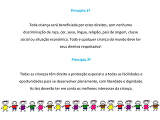 Princípio 1º Toda criança será beneficiada por estes direitos, sem nenhuma discriminação de raça, cor, sexo, língua, religião, país de origem, classe social ou situação económica. Toda e qualquer criança do mundo deve ter seus direitos respeitados! Princípio 2º Todas as crianças têm direito a protecção especial e a todas as facilidades e oportunidades para se desenvolver plenamente, com liberdade e dignidade. As leis deverão ter em conta os melhores interesses da criança. 