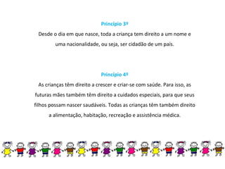 Princípio 3º Desde o dia em que nasce, toda a criança tem direito a um nome e uma nacionalidade, ou seja, ser cidadão de um país. Princípio 4º As crianças têm direito a crescer e criar-se com saúde. Para isso, as futuras mães também têm direito a cuidados especiais, para que seus filhos possam nascer saudáveis. Todas as crianças têm também direito a alimentação, habitação, recreação e assistência médica. 