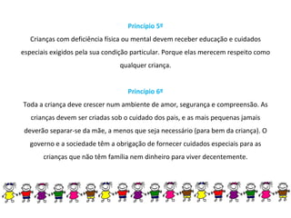 Princípio 5º Crianças com deficiência física ou mental devem receber educação e cuidados especiais exigidos pela sua condição particular. Porque elas merecem respeito como qualquer criança. Princípio 6º Toda a criança deve crescer num ambiente de amor, segurança e compreensão. As crianças devem ser criadas sob o cuidado dos pais, e as mais pequenas jamais deverão separar-se da mãe, a menos que seja necessário (para bem da criança). O governo e a sociedade têm a obrigação de fornecer cuidados especiais para as crianças que não têm família nem dinheiro para viver decentemente. 