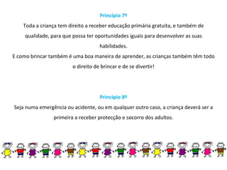 Princípio 7º Toda a criança tem direito a receber educação primária gratuita, e também de qualidade, para que possa ter oportunidades iguais para desenvolver as suas habilidades. E como brincar também é uma boa maneira de aprender, as crianças também têm todo o direito de brincar e de se divertir! Princípio 8º Seja numa emergência ou acidente, ou em qualquer outro caso, a criança deverá ser a primeira a receber protecção e socorro dos adultos. 