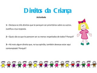 Direitos da Criança Actividade 1 –  Destaca os três direitos que te pareçam ser prioritários sobre os outros. Justifica a tua resposta. 2 –  Quais são os que te parecem ser os menos respeitados de todos? Porquê? 3 –  Há mais algum direito que, na tua opinião, também devesse estar aqui contemplado? Porquê? 