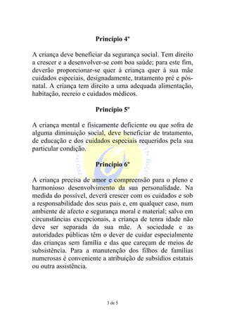 Princípio 4º

A criança deve beneficiar da segurança social. Tem direito
a crescer e a desenvolver-se com boa saúde; para este fim,
deverão proporcionar-se quer à criança quer à sua mãe
cuidados especiais, designadamente, tratamento pré e pós-
natal. A criança tem direito a uma adequada alimentação,
habitação, recreio e cuidados médicos.

                      Princípio 5º

A criança mental e fisicamente deficiente ou que sofra de
alguma diminuição social, deve beneficiar de tratamento,
de educação e dos cuidados especiais requeridos pela sua
particular condição.

                      Princípio 6º

A criança precisa de amor e compreensão para o pleno e
harmonioso desenvolvimento da sua personalidade. Na
medida do possível, deverá crescer com os cuidados e sob
a responsabilidade dos seus pais e, em qualquer caso, num
ambiente de afecto e segurança moral e material; salvo em
circunstâncias excepcionais, a criança de tenra idade não
deve ser separada da sua mãe. A sociedade e as
autoridades públicas têm o dever de cuidar especialmente
das crianças sem família e das que careçam de meios de
subsistência. Para a manutenção dos filhos de famílias
numerosas é conveniente a atribuição de subsídios estatais
ou outra assistência.




                          3 de 5
 
