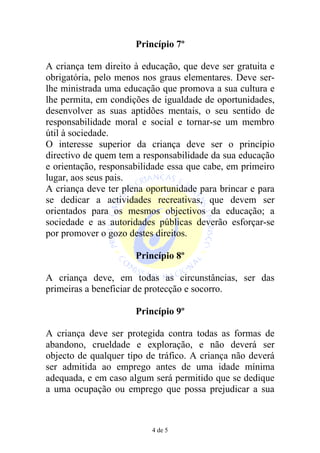 Princípio 7º

A criança tem direito à educação, que deve ser gratuita e
obrigatória, pelo menos nos graus elementares. Deve ser-
lhe ministrada uma educação que promova a sua cultura e
lhe permita, em condições de igualdade de oportunidades,
desenvolver as suas aptidões mentais, o seu sentido de
responsabilidade moral e social e tornar-se um membro
útil à sociedade.
O interesse superior da criança deve ser o princípio
directivo de quem tem a responsabilidade da sua educação
e orientação, responsabilidade essa que cabe, em primeiro
lugar, aos seus pais.
A criança deve ter plena oportunidade para brincar e para
se dedicar a actividades recreativas, que devem ser
orientados para os mesmos objectivos da educação; a
sociedade e as autoridades públicas deverão esforçar-se
por promover o gozo destes direitos.

                      Princípio 8º

A criança deve, em todas as circunstâncias, ser das
primeiras a beneficiar de protecção e socorro.

                      Princípio 9º

A criança deve ser protegida contra todas as formas de
abandono, crueldade e exploração, e não deverá ser
objecto de qualquer tipo de tráfico. A criança não deverá
ser admitida ao emprego antes de uma idade mínima
adequada, e em caso algum será permitido que se dedique
a uma ocupação ou emprego que possa prejudicar a sua



                          4 de 5
 