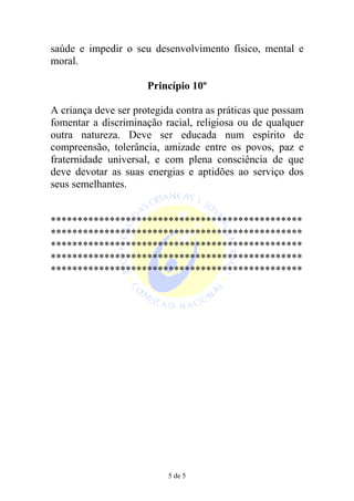 saúde e impedir o seu desenvolvimento físico, mental e
moral.

                      Princípio 10º

A criança deve ser protegida contra as práticas que possam
fomentar a discriminação racial, religiosa ou de qualquer
outra natureza. Deve ser educada num espírito de
compreensão, tolerância, amizade entre os povos, paz e
fraternidade universal, e com plena consciência de que
deve devotar as suas energias e aptidões ao serviço dos
seus semelhantes.


***********************************************
***********************************************
***********************************************
***********************************************
***********************************************




                          5 de 5
 