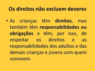 Os direitos não excluem deveres
• As crianças têm direitos, mas
também têm responsabilidades ou
obrigações e têm, por isso, de
respeitar os direitos e as
responsabilidades dos adultos e das
demais crianças e jovens com quem
convivem.
 