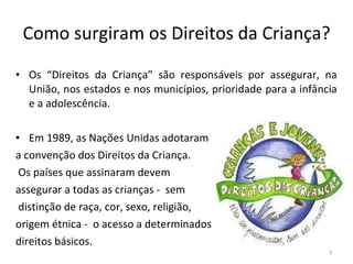 Como surgiram os Direitos da Criança? Os “Direitos da Criança” são responsáveis por assegurar, na União, nos estados e nos municípios, prioridade para a infância e a adolescência. Em 1989, as Nações Unidas adotaram  a convenção dos Direitos da Criança. Os países que assinaram devem  assegurar a todas as crianças -  sem distinção de raça, cor, sexo, religião,  origem étnica -  o acesso a determinados  direitos básicos. 