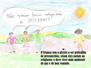 10 - A Criança tem o direito a ser protegida de preconceitos, sejam eles sociais ou religiosos; e deve viver num ambiente de paz e de boa vontade. 