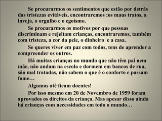 Se procurarmos os sentimentos que estão por detrás das tristezas evitáveis, encontraremos :os maus tratos, a inveja, o orgulho e o egoísmo. Se procurarmos os motivos por que pessoas discriminam e rejeitam crianças, encontraremos, também com tristeza, a cor da pele, o dinheiro  e a casa. Se queres viver em paz com todos, tens de aprender a compreender os outros. Há muitas crianças no mundo que não têm pai nem mãe, não andam na escola e dormem em bancos de rua, são mal tratadas, não sabem o que é o conforto e passam fome… Algumas até ficam doentes! Por isso mesmo em 20 de Novembro de 1959 foram aprovados os direitos da criança. Mas apesar disso ainda há crianças com necessidades em todo o mundo… 