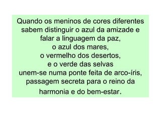 Quando os meninos de cores diferentes
 sabem distinguir o azul da amizade e
      falar a linguagem da paz,
          o azul dos mares,
      o vermelho dos desertos,
         e o verde das selvas
unem-se numa ponte feita de arco-íris,
  passagem secreta para o reino da
     harmonia e do bem-estar.
 
