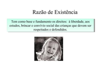 Razão de Existência
 Tem como base e fundamento os direitos: à liberdade, aos
estudos, brincar e convívio social das crianças que devem ser
                   respeitados e defendidos.
 