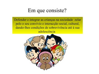 Em que consiste?
Defender e integrar as crianças na sociedade zelar
 pelo o seu convívio e interacção social, cultural,
 dando-lhes condições de sobrevivência até à sua
                  adolescência
 