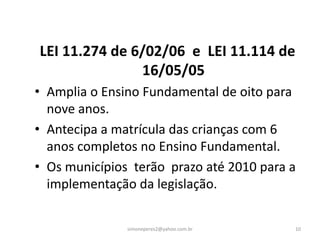 LEI 11.274 de 6/02/06 e LEI 11.114 de
               16/05/05
• Amplia o Ensino Fundamental de oito para
  nove anos.
• Antecipa a matrícula das crianças com 6
  anos completos no Ensino Fundamental.
• Os municípios terão prazo até 2010 para a
  implementação da legislação.

               simoneperes2@yahoo.com.br   10
 