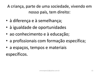 A criança, parte de uma sociedade, vivendo em
            nosso país, tem direito:
• à diferença e à semelhança;
• à igualdade de oportunidades
• ao conhecimento e à educação;
• a profissionais com formação específica;
• a espaços, tempos e materiais
específicos.


                 simoneperes2@yahoo.com.br   13
 