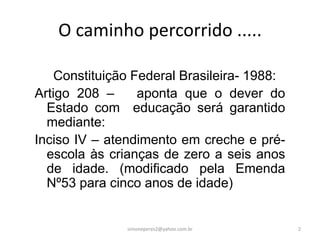 O caminho percorrido .....

    Constituição Federal Brasileira- 1988:
Artigo 208 –      aponta que o dever do
  Estado com educação será garantido
  mediante:
Inciso IV – atendimento em creche e pré-
  escola às crianças de zero a seis anos
  de idade. (modificado pela Emenda
  Nº53 para cinco anos de idade)


               simoneperes2@yahoo.com.br     2
 