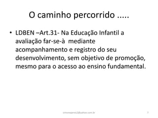O caminho percorrido .....
• LDBEN –Art.31- Na Educação Infantil a
  avaliação far-se-à mediante
  acompanhamento e registro do seu
  desenvolvimento, sem objetivo de promoção,
  mesmo para o acesso ao ensino fundamental.




                 simoneperes2@yahoo.com.br     7
 
