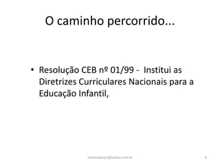 O caminho percorrido...


• Resolução CEB nº 01/99 - Institui as
  Diretrizes Curriculares Nacionais para a
  Educação Infantil,




              simoneperes2@yahoo.com.br      8
 