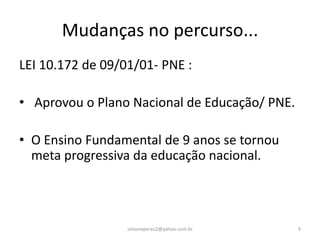 Mudanças no percurso...
LEI 10.172 de 09/01/01- PNE :

• Aprovou o Plano Nacional de Educação/ PNE.

• O Ensino Fundamental de 9 anos se tornou
  meta progressiva da educação nacional.



                  simoneperes2@yahoo.com.br    9
 