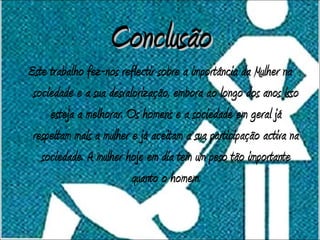 Conclusão
Este trabalho fez-nos reflectir sobre a importância da Mulher na
 sociedade e a sua desvalorização, embora ao longo dos anos isso
     esteja a melhorar. Os homens e a sociedade em geral já
 respeitam mais a mulher e já aceitam a sua participação activa na
   sociedade. A mulher hoje em dia tem um peso tão importante
                         quanto o homem.
 