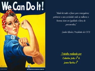 “Ainda há muito a fazer para conseguirmos
pertencer a uma sociedade onde as mulheres e
     homens vivam em igualdade e livres de
                preconceitos.”

          Sandra Ribeiro, Presidente da CITE




          Trabalho realizado por:
           Catarina João, nº 6
            Joana Rocha, nº
 