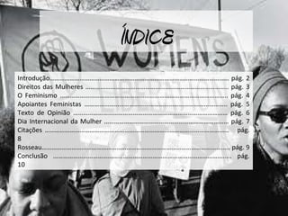 ÍNDICE
Introdução……………………………………………………………………………………………… pág. 2
Direitos das Mulheres ………………………………………………………………………….. pág. 3
O Feminismo ……………………………………………………………………………………….. pág. 4
Apoiantes Feministas ………………………………………………………………………….. pág. 5
Texto de Opinião ………………………………………………………………………………… pág. 6
Dia Internacional da Mulher ………………………………………………………………… pág. 7
Citações ………………………………………………………………………………………………… pág.
8
Rosseau………………………………………………………………………………………………..... pág. 9
Conclusão …………………………………………………………………………………………..... pág.
10
 