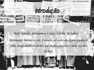Introdução

    Neste trabalho abordaremos o tema “Direitos da Mulher”.
Mostraremos também o lado feminista por parte de alguma população
 pelas desigualdades existentes nos séculos passados e ainda nos dias
                               de hoje.
 