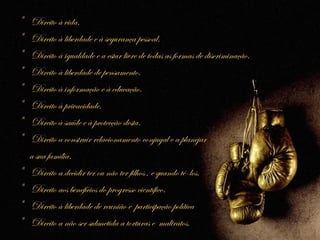 *   Direito à vida.
*   Direito à liberdade e à segurança pessoal.
*   Direito à igualdade e a estar livre de todas as formas de discriminação.
*   Direito à liberdade de pensamento.
*   Direito à informação e à educação.
*   Direito à privacidade.
*   Direito à saúde e à protecção desta.
*   Direito a construir relacionamento conjugal e a planejar
    a sua família.
*   Direito a decidir ter ou não ter filhos , e quando tê-los.
*   Direito aos benefícios do progresso científico.
*   Direito à liberdade de reunião e participação política
*   Direito a não ser submetida a torturas e maltratos.
 