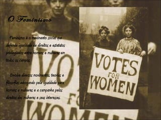 O Feminismo
   Feminismo é o movimento social que
defende igualdade de direitos e estatutos
privilegiados entre homens e mulheres em
todos os campos.

   Envolve diversos movimentos, teorias e
filosofias advogando pela igualdade para
homens e mulheres e a campanha pelos
direitos das mulheres e seus interesses.
 