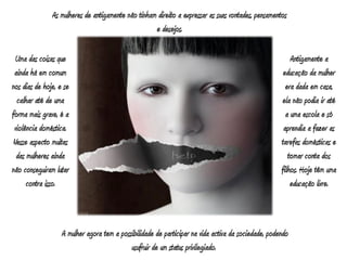 As mulheres de antigamente não tinham direito a expressar as suas vontades, pensamentos
                                                    e desejos.

 Uma das coisas que                                                                                      Antigamente a
 ainda há em comum                                                                                    educação da mulher
nos dias de hoje, e se                                                                                 era dada em casa,
  calhar até de uma                                                                                  ela não podia ir até
forma mais grave, é a                                                                                  a uma escola e só
 violência doméstica.                                                                                 aprendia a fazer as
Nesse aspecto muitas                                                                                 tarefas domésticas e
  das mulheres ainda                                                                                    tomar conta dos
não conseguiram lutar                                                                                filhos. Hoje têm uma
      contra isso.                                                                                       educação livre.



                   A mulher agora tem a possibilidade de participar na vida activa da sociedade, podendo
                                            usufruir de um status privilegiado.
 