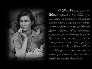 O Dia Internacional da
Mulher é celebrado a 8 de Março e tem
como origem as manifestações das mulheres
russas por melhores condições de vida e trabalho
e contra a entrada do seu país na Primeira
Guerra Mundial. Essas manifestações
marcaram o início da Revolução de 1917.
Entretanto a ideia de celebrar um dia da
mulher já havia surgido desde os primeiros
anos do século XX, nos Estados Unidos
e na Europa, no contexto das lutas de
mulheres por melhores condições de vida e
trabalho, bem como pelo direito de voto.
 
