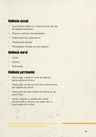 Violência sexual
• Expressões verbais ou corporais que não são
do agrado da pessoa

• Toques e carícias não desejados
• Exibicionismo e voyeurismo
• Prostituição forçada
• Participação forçada em pornografia.

Violência moral
• Injúria
• Calúnia
• Difamação.

Violência patrimonial
• Destruição, venda ou furto de objetos
pertencentes à vítima

• Destruição, venda ou furto dos instrumentos
de trabalho da vítima

• Destruição de documentos da vítima ou de
seus filhos

• Venda, aluguel ou doação de imóvel
pertencente à vítima ou ao casal, sem a
autorização da mulher.

pelo menos uma em cada três mulheres ao redor do mundo
sofre algum tipo de violência durante sua vida.
11

 