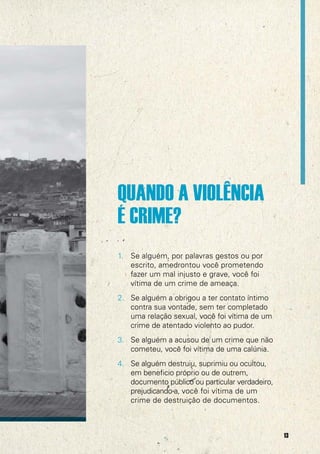 QUANDO A VIOLÊNCIA
É CRIME?
1. Se alguém, por palavras gestos ou por
escrito, amedrontou você prometendo
fazer um mal injusto e grave, você foi
vítima de um crime de ameaça.
2. Se alguém a obrigou a ter contato íntimo
contra sua vontade, sem ter completado
uma relação sexual, você foi vítima de um
crime de atentado violento ao pudor.
3. Se alguém a acusou de um crime que não
cometeu, você foi vítima de uma calúnia.
4. Se alguém destruiu, suprimiu ou ocultou,
em beneficio próprio ou de outrem,
documento público ou particular verdadeiro,
prejudicando-a, você foi vítima de um
crime de destruição de documentos.

13

 