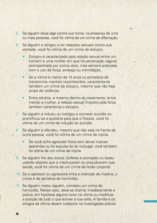 5. Se alguém disse algo contra sua honra, na presença de uma
ou mais pessoas, você foi vítima de um crime de difamação.
6. Se alguém a obrigou a ter relações sexuais contra sua
vontade, você foi vítima de um crime de estupro.
•

•

Se a vítima é menor de 14 anos ou portadora de
transtornos mentais reconhecidos, caracteriza-se
também um crime de estupro, mesmo que não haja
sinais de violência.

•

7
.

Estupro é caracterizado pela relação sexual entre um
homem e uma mulher em que há penetração vaginal,
acompanhada por outros atos, mas sempre praticada
com o uso da força, ameaça ou intimidação.

Entre adultos, e mesmo dentro do casamento, entre
marido e mulher, a relação sexual imposta pela força
também caracteriza o estupro.

Se alguém a induziu ou instigou a cometer suicídio ou
prontificou-se a auxiliá-la para que o fizesse, você foi
vítima de um crime de indução ao suicídio.

8. Se alguém a ofendeu, mesmo que não seja na frente de
outra pessoa, você foi vítima de um crime de injúria.
•

Se você sofre agressão física sem deixar marcas
aparentes ou foi expulsa do lar conjugal, você também
foi vítima de um crime de injúria.

9. Se alguém lhe deu socos, bofetes e pontapés ou bateu
usando objetos que a machucaram ou prejudicaram sua
saúde, você foi vítima de um crime de lesão corporal.
10. Se o agressor ou agressora tinha a intenção de matá-la, o
crime é de tentativa de homicídio.
11. Se alguém matou alguém, cometeu um crime de
homicídio. Nesse caso, deve-se chamar imediatamente a
polícia, em hipótese alguma tocar na vítima ou modificar
a posição de tudo o que estiver à sua volta. A família e os
amigos da vítima devem colaborar na investigação policial.
14

 