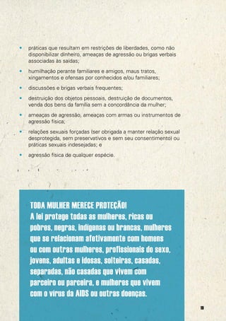 •

práticas que resultam em restrições de liberdades, como não
disponibilizar dinheiro, ameaças de agressão ou brigas verbais
associadas às saídas;

•

humilhação perante familiares e amigos, maus tratos,
xingamentos e ofensas por conhecidos e/ou familiares;

•

discussões e brigas verbais frequentes;

•

destruição dos objetos pessoais, destruição de documentos,
venda dos bens da família sem a concordância da mulher;

•

ameaças de agressão, ameaças com armas ou instrumentos de
agressão física;

•

relações sexuais forçadas (ser obrigada a manter relação sexual
desprotegida, sem preservativos e sem seu consentimento) ou
práticas sexuais indesejadas; e

•

agressão física de qualquer espécie.

TODA MULHER MERECE PROTEÇÃO!
A lei protege todas as mulheres, ricas ou
pobres, negras, indígenas ou brancas, mulheres
que se relacionam afetivamente com homens
ou com outras mulheres, profissionais do sexo,
jovens, adultas e idosas, solteiras, casadas,
separadas, não casadas que vivem com
parceiro ou parceira, e mulheres que vivem
com o vírus da AIDS ou outras doenças.
19

 