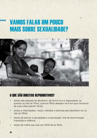 @UNFPA

VAMOS FALAR UM POUCO
MAIS SOBRE SEXUALIDADE?

O QUE SÃO DIREITOS REPRODUTIVOS?
•

direito das pessoas de decidirem, de forma livre e responsável, se
querem ou não ter filhos, quantos filhos desejam ter e em que momento
de suas vidas querem tê-los.

•

direito a informações, meios, métodos e técnicas para decidirem ter ou
não ter filhos.

•

direito de exercer a sexualidade e a reprodução, livre de discriminação,
imposição e violência.

•

direito da mulher que vive com AIDS de ter filhos.

20

 