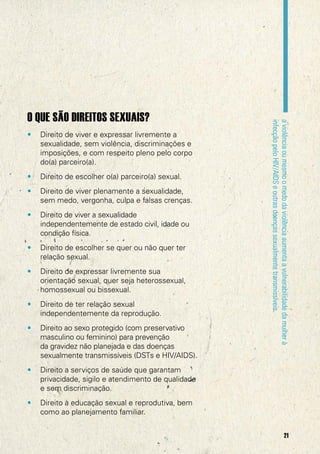 •

Direito de viver e expressar livremente a
sexualidade, sem violência, discriminações e
imposições, e com respeito pleno pelo corpo
do(a) parceiro(a).

•

Direito de escolher o(a) parceiro(a) sexual.

•

Direito de viver plenamente a sexualidade,
sem medo, vergonha, culpa e falsas crenças.

•

Direito de viver a sexualidade
independentemente de estado civil, idade ou
condição física.

•

Direito de escolher se quer ou não quer ter
relação sexual.

•

Direito de expressar livremente sua
orientação sexual, quer seja heterossexual,
homossexual ou bissexual.

•

Direito de ter relação sexual
independentemente da reprodução.

•

Direito ao sexo protegido (com preservativo
masculino ou feminino) para prevenção
da gravidez não planejada e das doenças
sexualmente transmissíveis (DSTs e HIV/AIDS).

•

Direito a serviços de saúde que garantam
privacidade, sigilo e atendimento de qualidade
e sem discriminação.

•

a violência ou mesmo o medo da violência aumenta a vulnerabilidade da mulher à
infecção pelo HIV/AIDS e outras doenças sexualmente transmissíveis.

O QUE SÃO DIREITOS SEXUAIS?

Direito à educação sexual e reprodutiva, bem
como ao planejamento familiar.
21

 