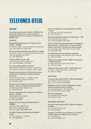 TELEFONES ÚTEIS
AMAZONAS
Central de Atendimento à Mulher: DISQUE 180
Central de Atendimento contra o Abuso e a
Exploração Sexual de Crianças e Adolescentes:
DISQUE 100
MANAUS
Delegacia Especializada em Crimes Contra a
Mulher – DECCM
Rua Recife, 3.395 – Conjunto Eldorado, Parque Dez
Tels.: (92) 3236-7012 | 3634-3874
Serviço de Apoio Emergencial à Mulher – Sapem
Rua Recife, 3.395 – Conjunto Eldorado, Parque Dez
(atrás da Delegacia da Mulher)
Tel.: (92) 3878-0250
Instituto Médico Legal – IML
Av. Noel Nutels, 300 – Cidade Nova I
Tels.: (92) 3216-6040 | 3216-6041
Vara especializada Maria da Penha
Menescal Av. Grande Circular, s/n, Jorge Teixeira
Tels.: (92) 2127-7553 | 2127-7555 – Fórum Azaria
Departamento Estadual de Direitos Humanos
da Secretaria Estadual de Justiça e Direitos
Humanos
Rua Visconde de Mauá, 1, 4o andar, Centro
(prédio espelhado, anexo da SEJUS)
Tel.: (92) 3215-2736
Serviço de Atendimento a Vítimas de Violência
Sexual – Savas – Hospital Francisca Mendes
Rua Kamapuã, 108, Cidade Nova II
Tel.: (92) 2123-2911
Serviço de Atendimento a Vítimas de Violência
Sexual – SAVVIS
Maternidade Moura Tapajós
Av. Brasil, Compensa
Tel.: (92) 3671-3332

Centro de Referência no Atendimento à Mulher
– Cream
Av. Carvalho Leal, 397 Cachoeirinha
,
Tel.: (92) 3233-2101
Defensoria Pública do Estado do Amazonas – DPE
Rua 24 de Maio, 321, Centro
Tels.: (92) 3233-2087 | 3631-0342
Centro de Referência Especializada de Assistência
Social (Creas) – Atendimento a crianças, adolescentes e família em situação de violência sexual
Rua Libertador, 535, Nossa Senhora das Graças
Tel.: (92) 3232-7886
Conselho Municipal dos Direitos da Mulher
Av. Desembargador João Machado, 444, Alvorada
Tel.: (92) 3214-2080
Programa Estadual de DST e AIDS do Amazonas
– Hospital Tropical
Av. Pedro Teixeira, 25, Bairro Dom Pedro I
Tel.: (92) 2127-3559
Programa Municipal de DST e AIDS de Manaus
Av. Recife, 1.965, Parque Dez, Adrianópolis
Tel.: (92) 3212-9500
TABATINGA
Programa Municipal de DST e AIDS de Tabatinga
Rua da Pátria, 510, São Francisco
Tels.: (97) 3412-5427 | 9156-4583
Delegacia de Polícia Civil de Tabatinga (recebe
casos de violência contra mulher)
Rua Perimetral Norte I, 70, Santa Rosa
Tels.: (97) 3412-4072 | 3412-4508
Fórum de Tabatinga
Av. Amizade, 650, Ibirapuera
Tel.: (97) 3412-2180

Núcleo de Promoção dos Direitos Mulher –
SEMDIH
Rua 24 de Maio, 399, Centro
(próximo à Livraria Nacional)
Tels.: (92) 3633-5148 | 3633-2546

BENJAMIN CONSTANT

Conselho Estadual dos Direitos da Mulher –
Cedim
Av. Darcy Vargas, 77 Chapada
,
Tel.: (92) 3648-0656

Delegacia de Polícia Civil de Benjamin Constant
(recebe casos de violência contra mulher)
Av. 1o de Maio, s/n
Tel.: (97) 3415-5000 | 190

28

Programa Municipal de DST e AIDS de Benjamin
Constant
Av. 21 de Abril, s/n, Centro
Tel.: (97) 3415-6217

 