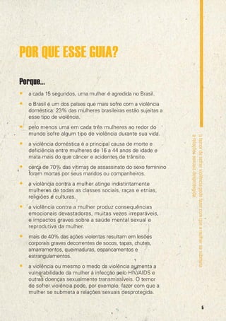 POR QUE ESSE GUIA?
Porque...
• a cada 15 segundos, uma mulher é agredida no Brasil.
• o Brasil é um dos países que mais sofre com a violência
doméstica: 23% das mulheres brasileiras estão sujeitas a
esse tipo de violência.

• pelo menos uma em cada três mulheres ao redor do
• a violência doméstica é a principal causa de morte e
deficiência entre mulheres de 16 a 44 anos de idade e
mata mais do que câncer e acidentes de trânsito.

• cerca de 70% das vítimas de assassinato do sexo feminino
foram mortas por seus maridos ou companheiros.

• a violência contra a mulher atinge indistintamente
mulheres de todas as classes sociais, raças e etnias,
religiões e culturas.

• a violência contra a mulher produz consequências
emocionais devastadoras, muitas vezes irreparáveis,
e impactos graves sobre a saúde mental sexual e
reprodutiva da mulher.

• mais de 40% das ações violentas resultam em lesões
corporais graves decorrentes de socos, tapas, chutes,
amarramentos, queimaduras, espancamentos e
estrangulamentos.

• a violência ou mesmo o medo da violência aumenta a

o temor de sofrer violência pode fazer com que a mulher se submeta
a relações sexuais desprotegida.

mundo sofre algum tipo de violência durante sua vida.

vulnerabilidade da mulher à infecção pelo HIV/AIDS e
outras doenças sexualmente transmissíveis. O temor
de sofrer violência pode, por exemplo, fazer com que a
mulher se submeta a relações sexuais desprotegida.
5

 