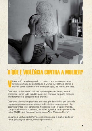 @ACNUR

O QUE É VIOLÊNCIA CONTRA A MULHER?

V

iolência é o ato de agressão ou mesmo a omissão que causa
sofrimento físico ou psicológico à vítima. A violência contra a
mulher pode acontecer em qualquer lugar, na rua ou em casa.

Quando a mulher sofre qualquer tipo de agressão na rua, estará
amparada, como todo cidadão, pelas leis comuns, devendo procurar
imediatamente a delegacia mais próxima.
Quando a violência é praticada em casa, por familiares, por pessoas
que convivem no mesmo ambiente doméstico – mesmo que não
sejam parentes (ex.: agregados, hóspedes etc.) – ou pelo marido,
companheiro ou companheira, a mulher agredida terá a proteção da
Lei no 11.340, que ficou conhecida como “Lei Maria da Penha”
.
Segundo a Lei Maria da Penha, a violência contra a mulher pode ser
física, psicológica, sexual, moral e patrimonial.
9

 