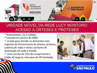 UNIDADE MÓVEL DA REDE LUCY MONTORO:
     ACESSO À ÓRTESES E PRÓTESES
Investimento: $1,2 milhões
Lançada em janeiro de 2009.
 Criada para atender as demandas mais
urgentes de fornecimento de órteses, próteses,
cadeiras de rodas e meios auxiliares de
locomoção em todo o Estado.
 Uma carreta de 15m de comprimento x
2,60m de largura, com peso de 20 toneladas.
 