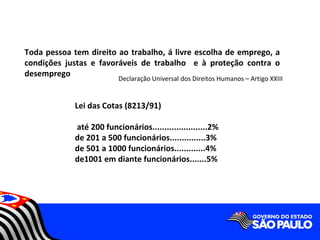 Toda pessoa tem direito ao trabalho, á livre escolha de emprego, a
condições justas e favoráveis de trabalho e à proteção contra o
desemprego
                          Declaração Universal dos Direitos Humanos – Artigo XXIII


             Lei das Cotas (8213/91)

             até 200 funcionários.......................2%
             de 201 a 500 funcionários...............3%
             de 501 a 1000 funcionários.............4%
             de1001 em diante funcionários.......5%
 
