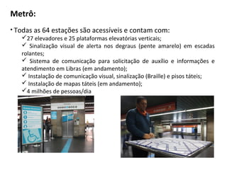 Metrô:
• Todas as 64 estações são acessíveis e contam com:
    27 elevadores e 25 plataformas elevatórias verticais;
     Sinalização visual de alerta nos degraus (pente amarelo) em escadas
    rolantes;
     Sistema de comunicação para solicitação de auxílio e informações e
    atendimento em Libras (em andamento);
     Instalação de comunicação visual, sinalização (Braille) e pisos táteis;
     Instalação de mapas táteis (em andamento);
    4 milhões de pessoas/dia
 
