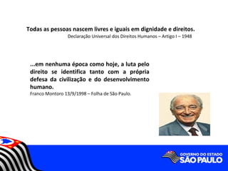 Todas as pessoas nascem livres e iguais em dignidade e direitos.
                  Declaração Universal dos Direitos Humanos – Artigo I – 1948




 ...em nenhuma época como hoje, a luta pelo
 direito se identifica tanto com a própria
 defesa da civilização e do desenvolvimento
 humano.
 Franco Montoro 13/9/1998 – Folha de São Paulo.
 