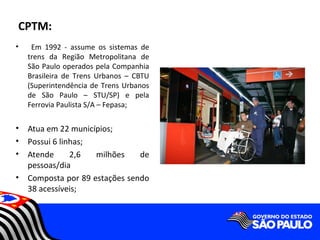 CPTM:
•    Em 1992 - assume os sistemas de
    trens da Região Metropolitana de
    São Paulo operados pela Companhia
    Brasileira de Trens Urbanos – CBTU
    (Superintendência de Trens Urbanos
    de São Paulo – STU/SP) e pela
    Ferrovia Paulista S/A – Fepasa;

•   Atua em 22 municípios;
•   Possui 6 linhas;
•   Atende      2,6  milhões    de
    pessoas/dia
•   Composta por 89 estações sendo
    38 acessíveis;
 