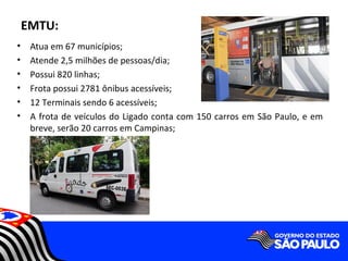 EMTU:
•    Atua em 67 municípios;
•    Atende 2,5 milhões de pessoas/dia;
•    Possui 820 linhas;
•    Frota possui 2781 ônibus acessíveis;
•    12 Terminais sendo 6 acessíveis;
•    A frota de veículos do Ligado conta com 150 carros em São Paulo, e em
     breve, serão 20 carros em Campinas;
 