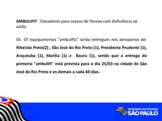 AMBULIFIT : Elevadores para acesso de Pessoa com Deficiência ao
avião.

Os 07 equipamentos "ambulifts" serão entregues nos aeroportos de:
Ribeirão Preto(2) , São José do Rio Preto (1), Presidente Prudente (1),
Araçatuba (1), Marília (1) e Bauru (1), sendo que a entrega do
primeiro "ambulift" está prevista para o dia 25/03 na cidade de São
José do Rio Preto e os demais a cada 60 dias.
 
