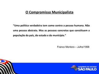 O Compromisso Municipalista


“Uma política verdadeira tem como centro a pessoa humana. Não
uma pessoa abstrata. Mas as pessoas concretas que constituem a
população do país, do estado e do município.”



                                     Franco Montoro – Julho/1998
 